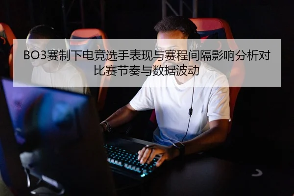 BO3赛制下电竞选手表现与赛程间隔影响分析对比赛节奏与数据波动
